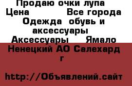 Продаю очки лупа › Цена ­ 2 500 - Все города Одежда, обувь и аксессуары » Аксессуары   . Ямало-Ненецкий АО,Салехард г.